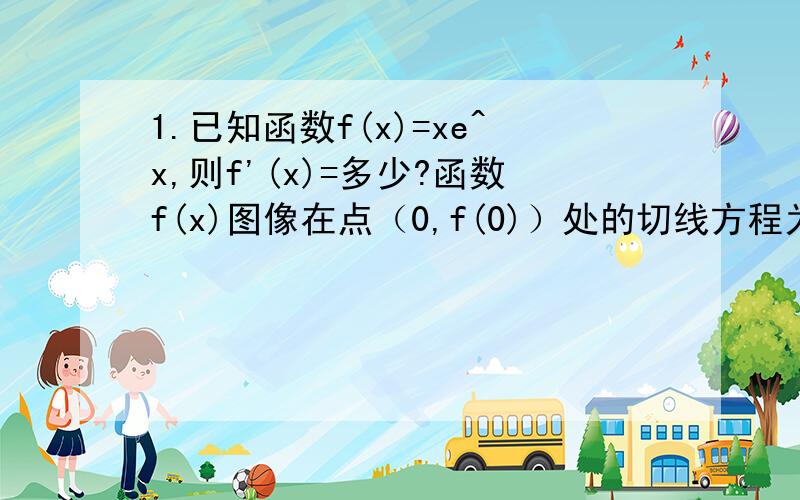 1.已知函数f(x)=xe^x,则f'(x)=多少?函数f(x)图像在点（0,f(0)）处的切线方程为多少?