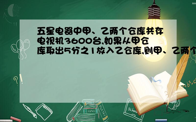 五星电器中甲、乙两个仓库共存电视机3600台,如果从甲仓库取出5分之1放入乙仓库,则甲、乙两个仓库的电视机的台数相等.原