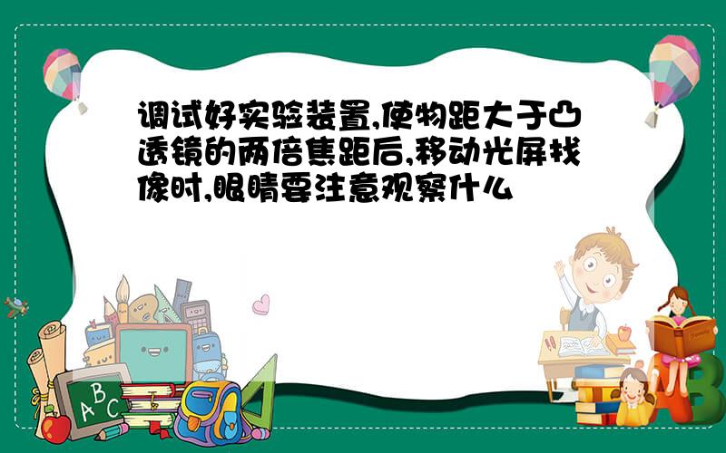 调试好实验装置,使物距大于凸透镜的两倍焦距后,移动光屏找像时,眼睛要注意观察什么