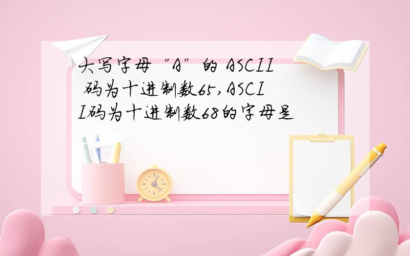 大写字母“A”的 ASCII 码为十进制数65,ASCII码为十进制数68的字母是