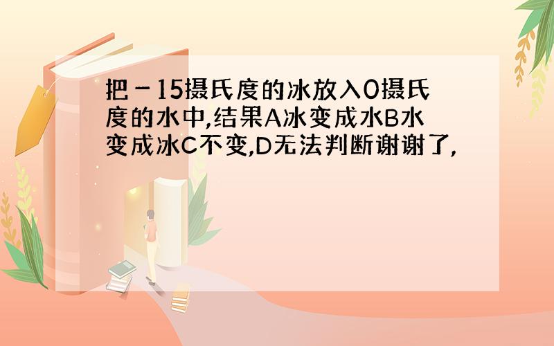 把－15摄氏度的冰放入0摄氏度的水中,结果A冰变成水B水变成冰C不变,D无法判断谢谢了,