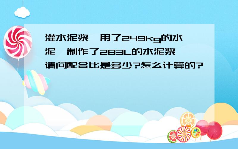 灌水泥浆,用了249kg的水泥,制作了283L的水泥浆,请问配合比是多少?怎么计算的?