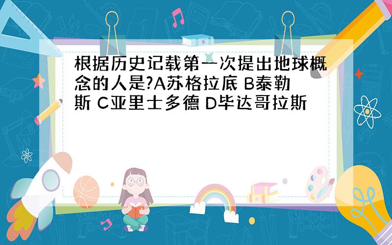 根据历史记载第一次提出地球概念的人是?A苏格拉底 B泰勒斯 C亚里士多德 D毕达哥拉斯