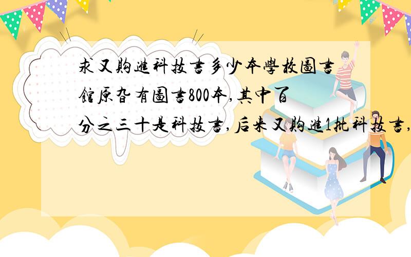 求又购进科技书多少本学校图书馆原旮有图书800本,其中百分之三十是科技书,后来又购进1批科技书,这时科技书占现有图书的百