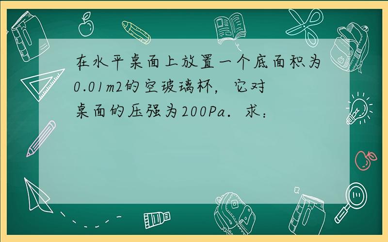 在水平桌面上放置一个底面积为0.01m2的空玻璃杯，它对桌面的压强为200Pa．求：