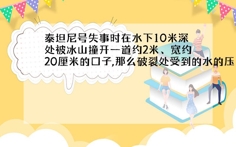 泰坦尼号失事时在水下10米深处被冰山撞开一道约2米、宽约20厘米的口子,那么破裂处受到的水的压力是多少?