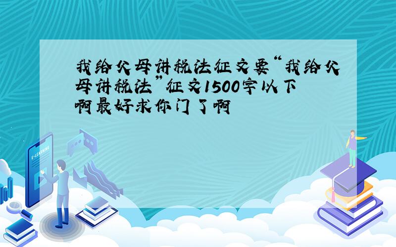 我给父母讲税法征文要“我给父母讲税法”征文1500字以下啊最好求你门了啊