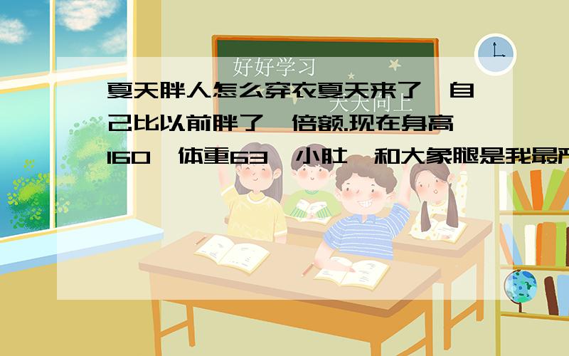 夏天胖人怎么穿衣夏天来了,自己比以前胖了一倍额.现在身高160,体重63,小肚腩和大象腿是我最严重的问题,其他问题就是背