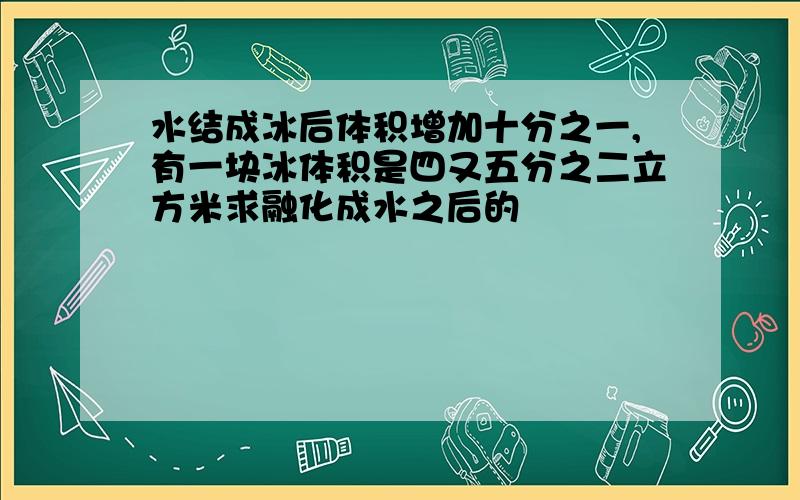 水结成冰后体积增加十分之一,有一块冰体积是四又五分之二立方米求融化成水之后的