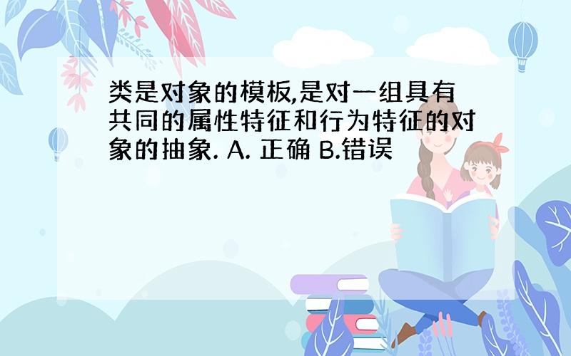 类是对象的模板,是对一组具有共同的属性特征和行为特征的对象的抽象. A. 正确 B.错误