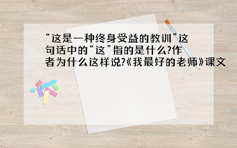 “这是一种终身受益的教训”这句话中的“这”指的是什么?作者为什么这样说?《我最好的老师》课文