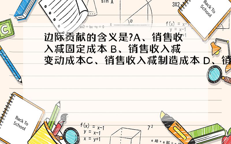 边际贡献的含义是?A、销售收入减固定成本 B、销售收入减变动成本C、销售收入减制造成本 D、销售收入减总成本