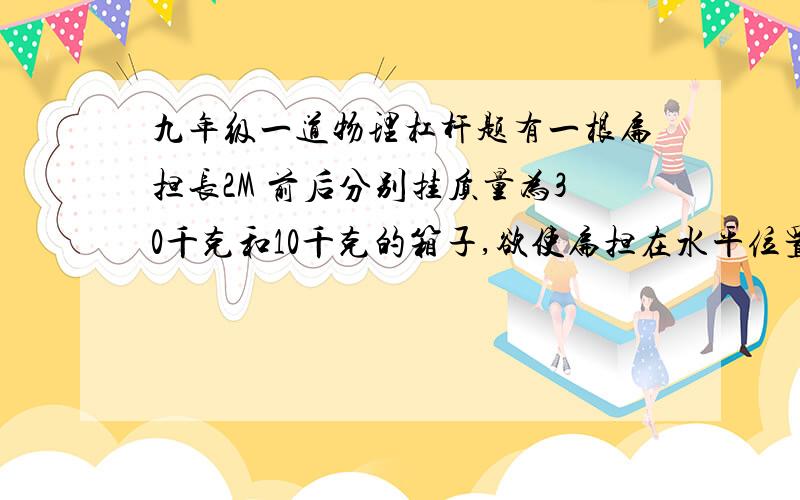 九年级一道物理杠杆题有一根扁担长2M 前后分别挂质量为30千克和10千克的箱子,欲使扁担在水平位置平衡,则肩膀应在扁担的