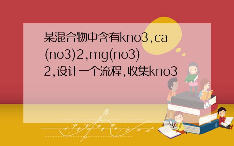 某混合物中含有kno3,ca(no3)2,mg(no3)2,设计一个流程,收集kno3