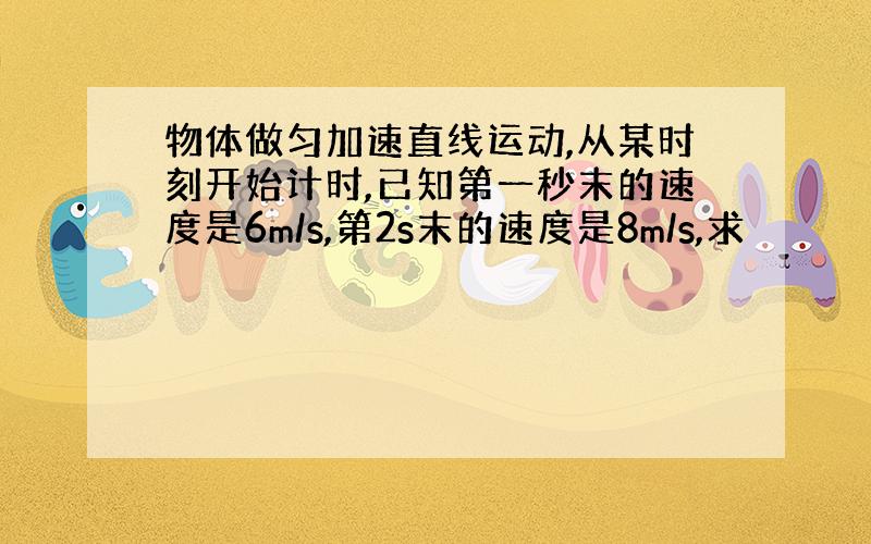 物体做匀加速直线运动,从某时刻开始计时,已知第一秒末的速度是6m/s,第2s末的速度是8m/s,求