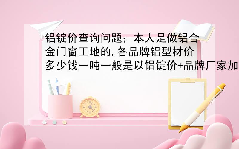 铝锭价查询问题；本人是做铝合金门窗工地的,各品牌铝型材价多少钱一吨一般是以铝锭价+品牌厂家加工费,那这个铝锭价以哪个地方