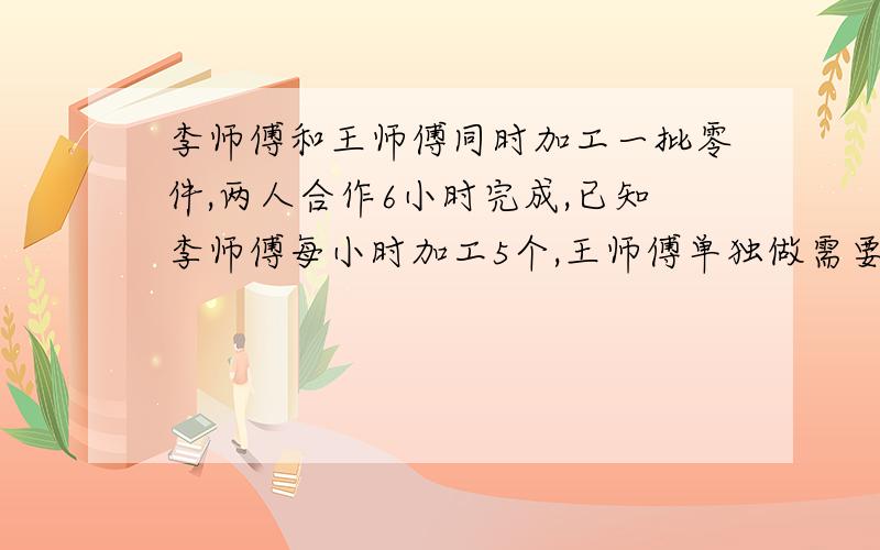 李师傅和王师傅同时加工一批零件,两人合作6小时完成,已知李师傅每小时加工5个,王师傅单独做需要11小时,王