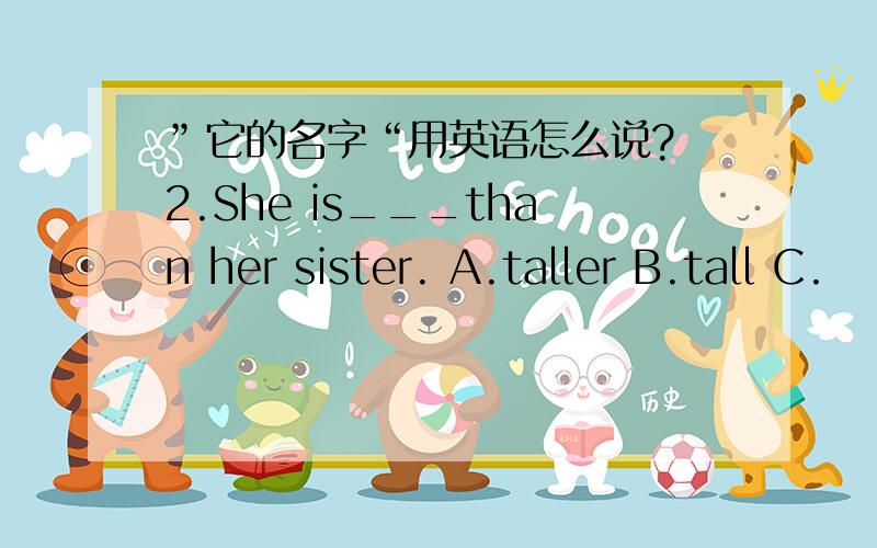 ”它的名字“用英语怎么说? 2.She is___than her sister. A.taller B.tall C.