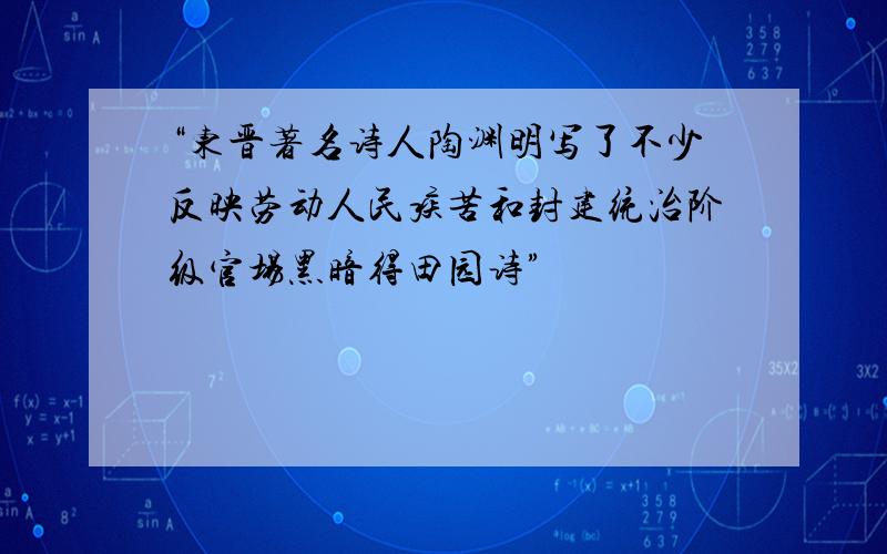 “东晋著名诗人陶渊明写了不少反映劳动人民疾苦和封建统治阶级官场黑暗得田园诗”