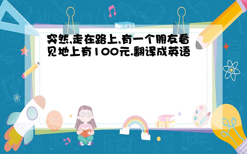 突然,走在路上,有一个朋友看见地上有100元.翻译成英语