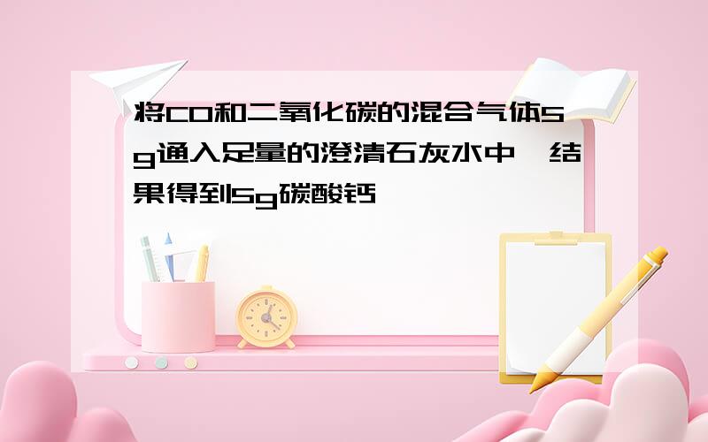 将CO和二氧化碳的混合气体5g通入足量的澄清石灰水中,结果得到5g碳酸钙