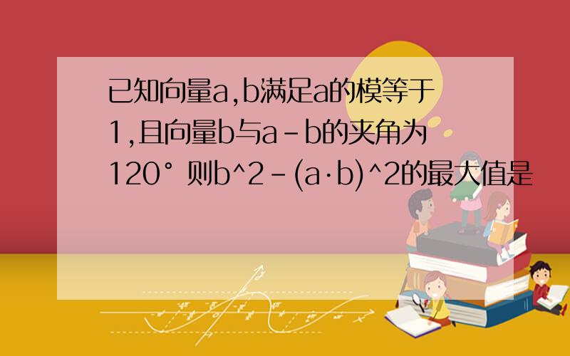 已知向量a,b满足a的模等于1,且向量b与a-b的夹角为120° 则b^2-(a·b)^2的最大值是