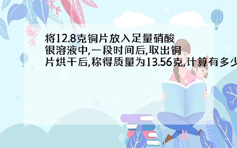 将12.8克铜片放入足量硝酸银溶液中,一段时间后,取出铜片烘干后,称得质量为13.56克,计算有多少克铜被氧化.