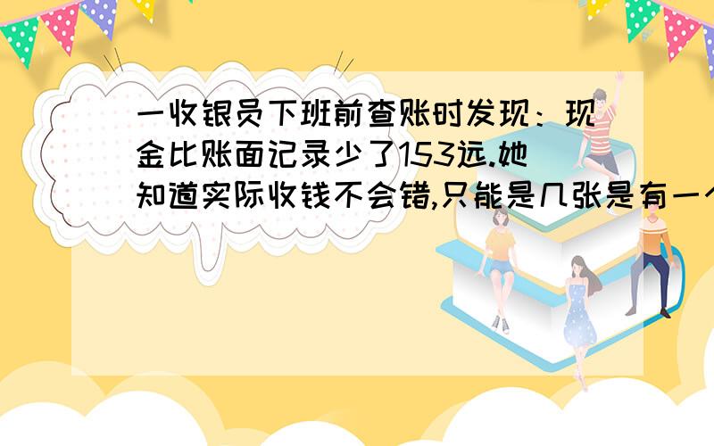 一收银员下班前查账时发现：现金比账面记录少了153远.她知道实际收钱不会错,只能是几张是有一个数点错了小数点.那么记错的