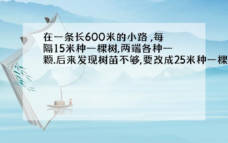 在一条长600米的小路 ,每隔15米种一棵树,两端各种一颗.后来发现树苗不够,要改成25米种一棵.（1）原计划