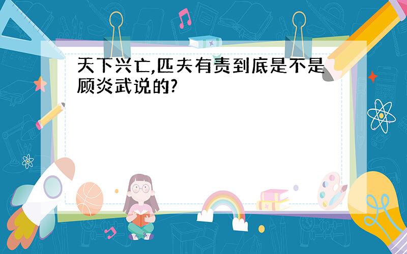 天下兴亡,匹夫有责到底是不是顾炎武说的?