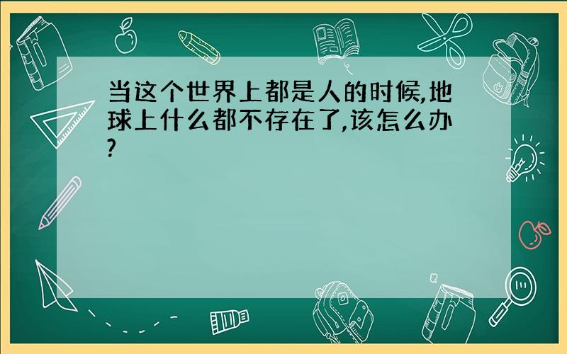 当这个世界上都是人的时候,地球上什么都不存在了,该怎么办?