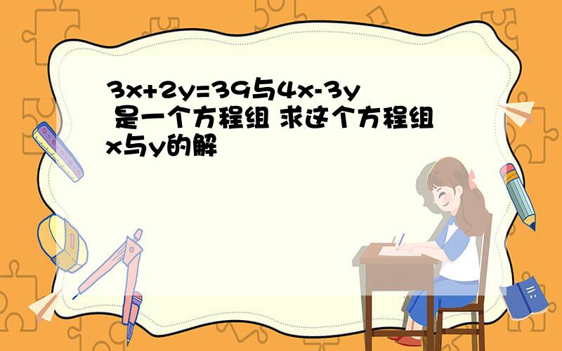 3x+2y=39与4x-3y 是一个方程组 求这个方程组x与y的解