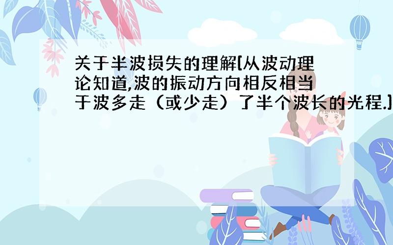 关于半波损失的理解[从波动理论知道,波的振动方向相反相当于波多走（或少走）了半个波长的光程.]这句话如何理解呢?