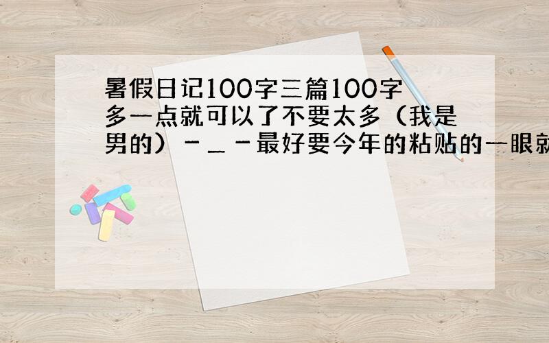 暑假日记100字三篇100字多一点就可以了不要太多（我是男的）－＿－最好要今年的粘贴的一眼就知道 或2～4篇 100字左