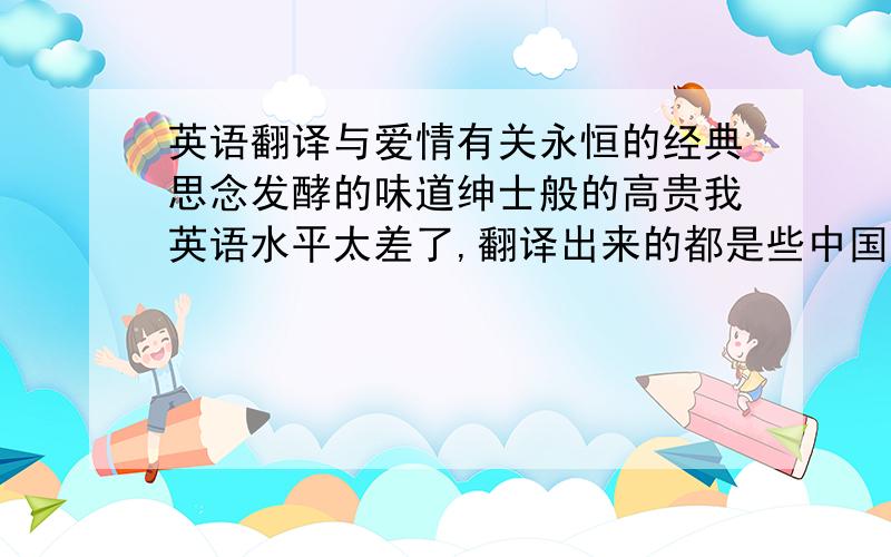 英语翻译与爱情有关永恒的经典思念发酵的味道绅士般的高贵我英语水平太差了,翻译出来的都是些中国式的,.