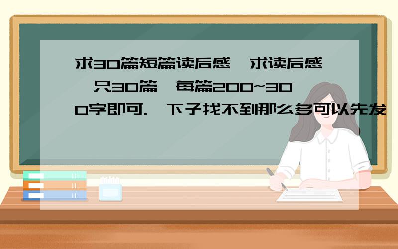 求30篇短篇读后感,求读后感,只30篇,每篇200~300字即可.一下子找不到那么多可以先发一两篇,可以慢慢来.注意：这