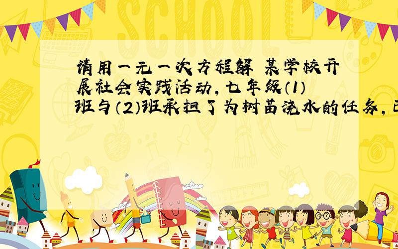 请用一元一次方程解 某学校开展社会实践活动,七年级（1）班与（2）班承担了为树苗浇水的任务,已知（1)班单独完成需要7.