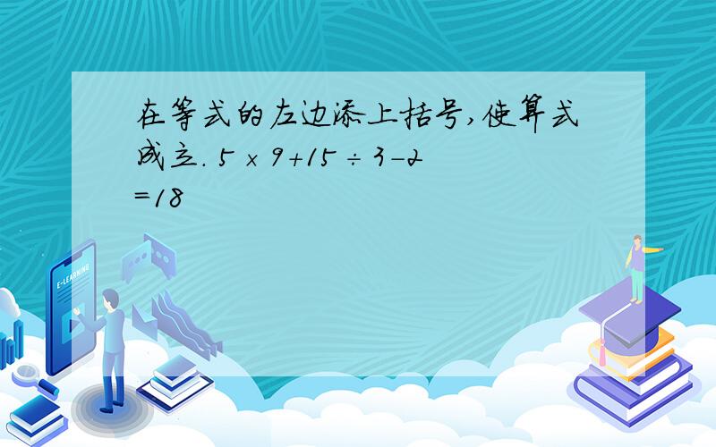 在等式的左边添上括号,使算式成立. 5×9+15÷3-2=18