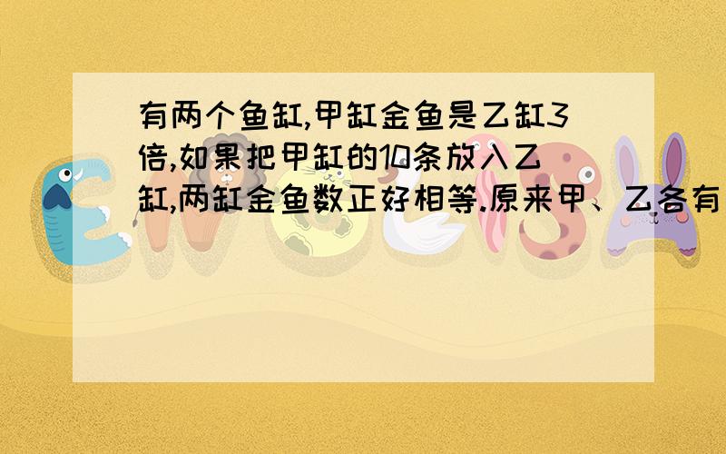 有两个鱼缸,甲缸金鱼是乙缸3倍,如果把甲缸的10条放入乙缸,两缸金鱼数正好相等.原来甲、乙各有多少金鱼?