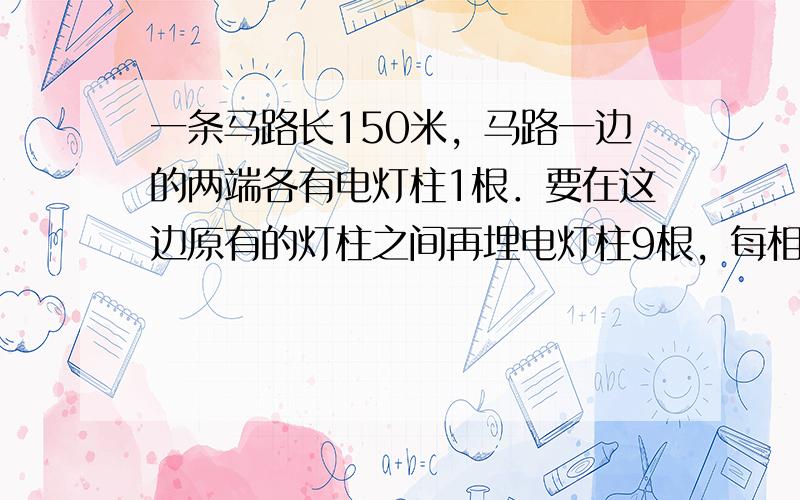 一条马路长150米，马路一边的两端各有电灯柱1根．要在这边原有的灯柱之间再埋电灯柱9根，每相邻两根的距离相等，求此距离．