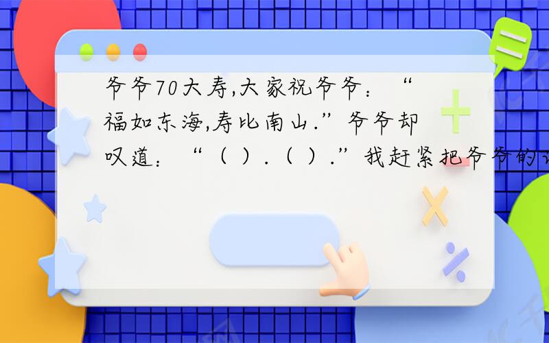 爷爷70大寿,大家祝爷爷：“福如东海,寿比南山.”爷爷却叹道：“（ ）.（ ）.”我赶紧把爷爷的话打住了：“（ ）.”