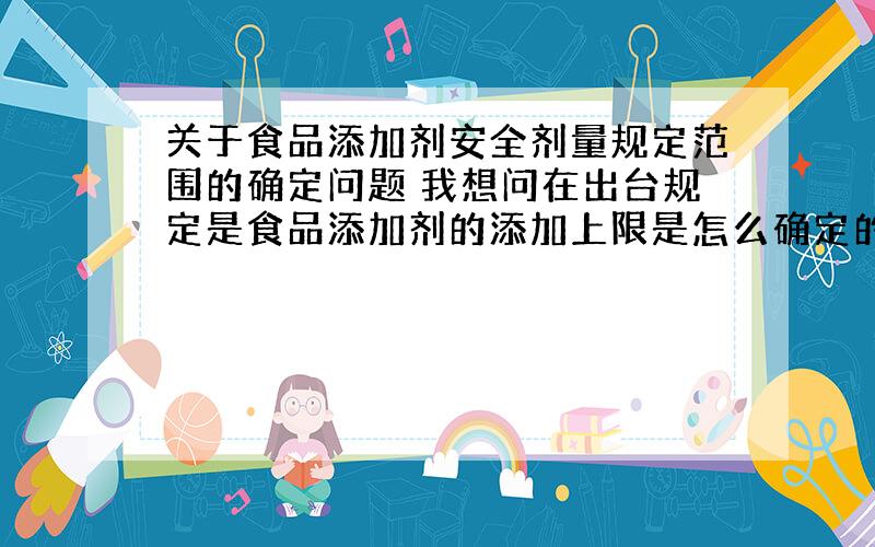 关于食品添加剂安全剂量规定范围的确定问题 我想问在出台规定是食品添加剂的添加上限是怎么确定的?