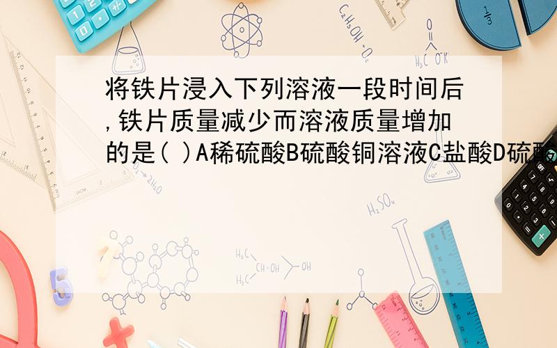 将铁片浸入下列溶液一段时间后,铁片质量减少而溶液质量增加的是( )A稀硫酸B硫酸铜溶液C盐酸D硫酸亚铁溶液