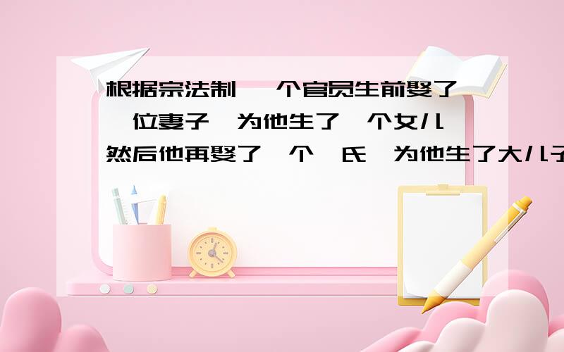 根据宗法制 一个官员生前娶了一位妻子,为他生了一个女儿,然后他再娶了一个妾氏,为他生了大儿子,此后妻