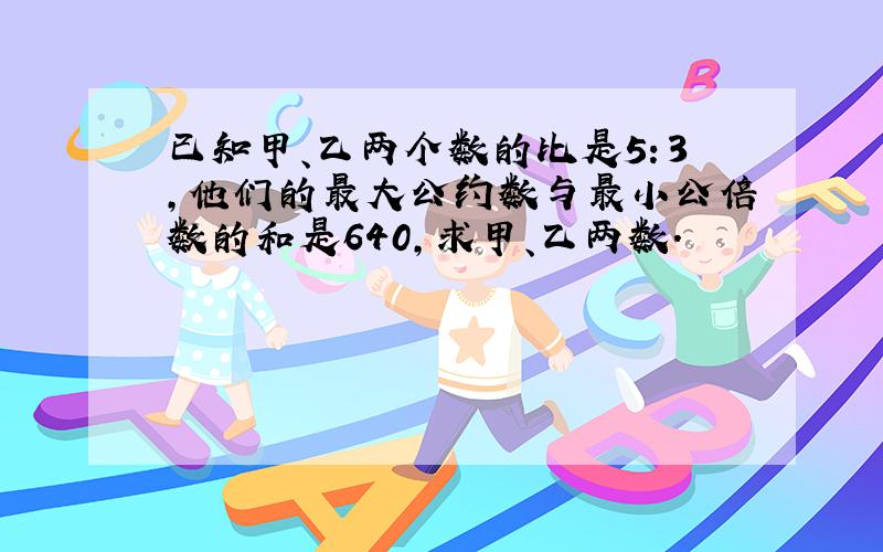 已知甲、乙两个数的比是5：3,他们的最大公约数与最小公倍数的和是640,求甲、乙两数.