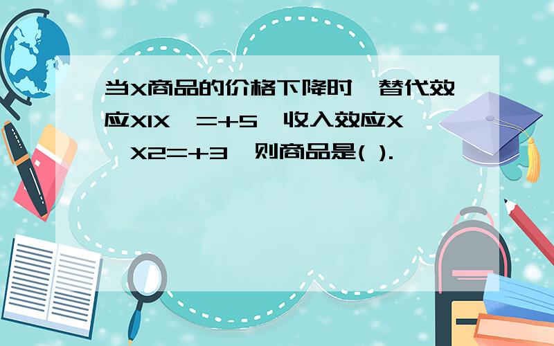 当X商品的价格下降时,替代效应X1X*=+5,收入效应X*X2=+3,则商品是( ).