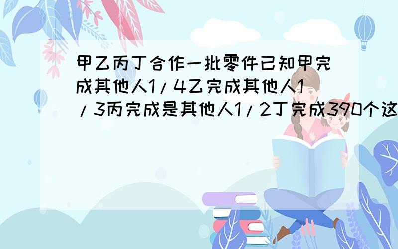 甲乙丙丁合作一批零件已知甲完成其他人1/4乙完成其他人1/3丙完成是其他人1/2丁完成390个这批零件共多少个