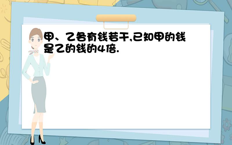 甲、乙各有钱若干,已知甲的钱是乙的钱的4倍.