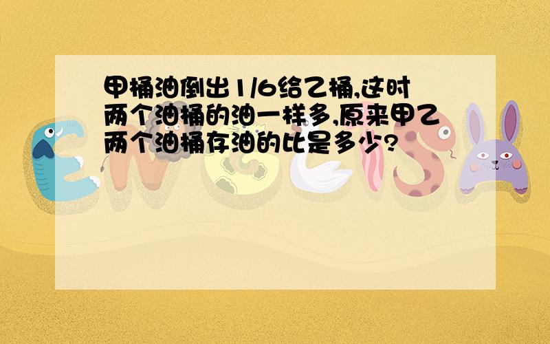 甲桶油倒出1/6给乙桶,这时两个油桶的油一样多,原来甲乙两个油桶存油的比是多少?