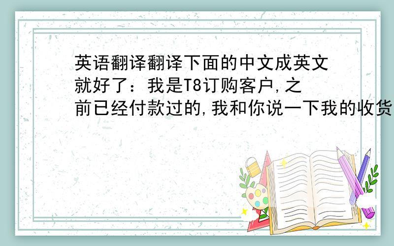 英语翻译翻译下面的中文成英文就好了：我是T8订购客户,之前已经付款过的,我和你说一下我的收货地址变了,从新给你,如下：一